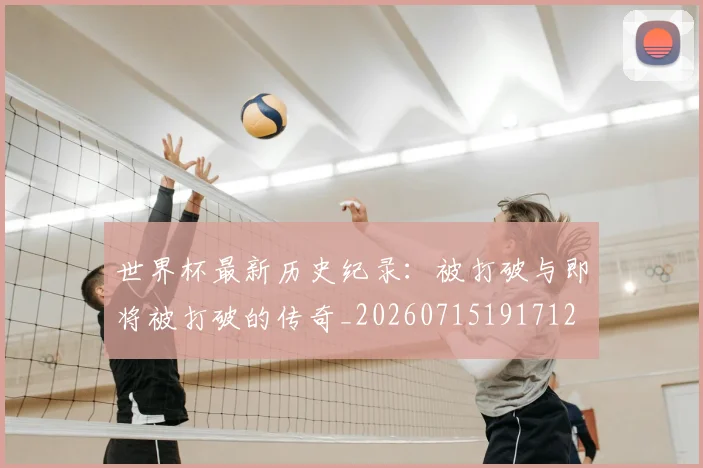 世界杯最新历史纪录：被打破与即将被打破的传奇_20260715191712