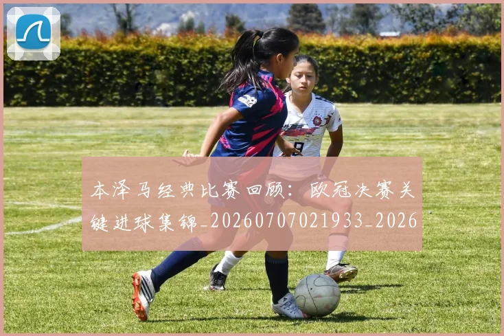 本泽马经典比赛回顾：欧冠决赛关键进球集锦_20260707021933_20260731174513