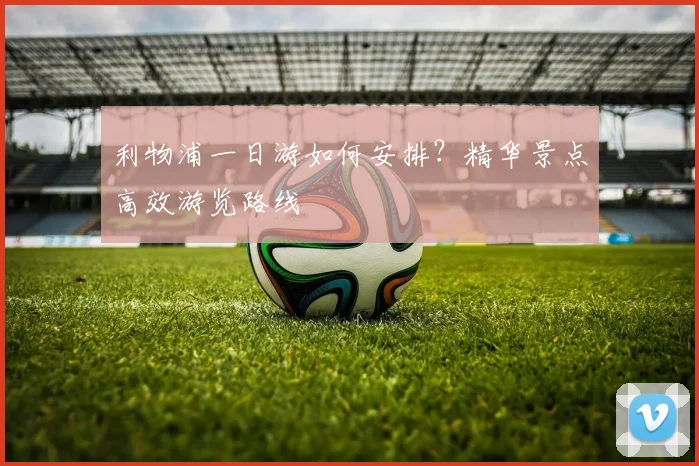 利物浦一日游如何安排？精华景点高效游览路线