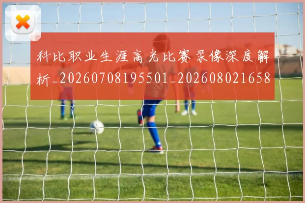 科比职业生涯高光比赛录像深度解析_20260708195501_20260802165816