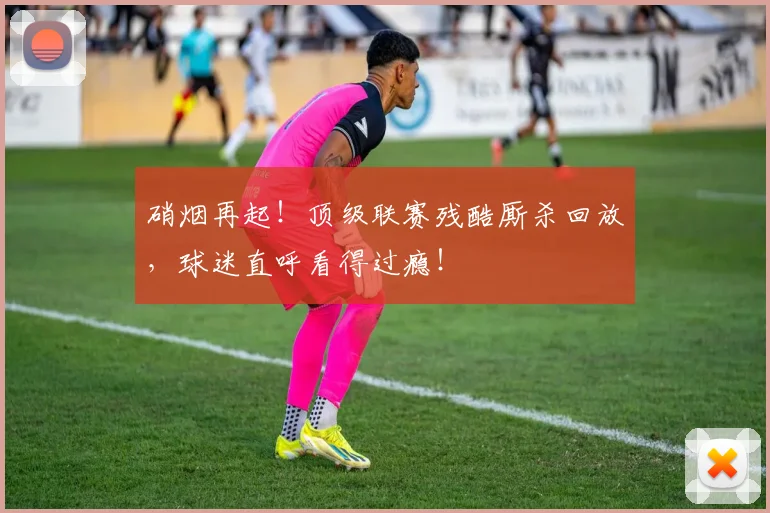 硝烟再起!顶级联赛残酷厮杀回放,球迷直呼看得过瘾!