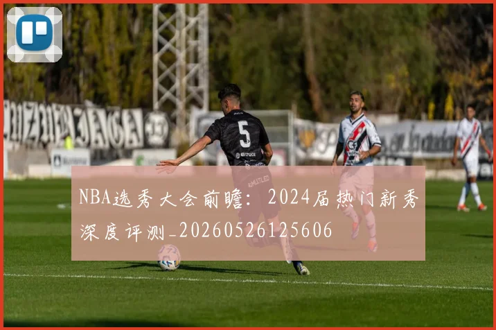 NBA选秀大会前瞻：2024届热门新秀深度评测_20260526125606