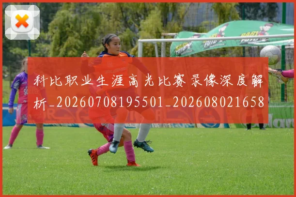 科比职业生涯高光比赛录像深度解析_20260708195501_20260802165816