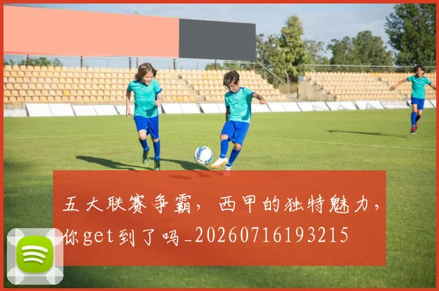 五大联赛争霸，西甲的独特魅力，你get到了吗_20260716193215