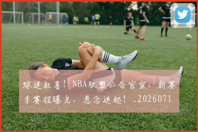 球迷狂喜！NBA联盟公告官宣，新赛季赛程曝光，悬念迭起！_20260710003200_20260802161159