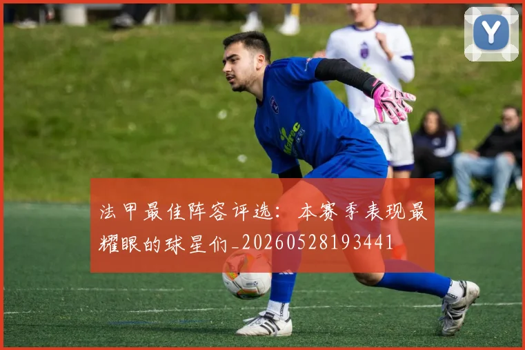 法甲最佳阵容评选：本赛季表现最耀眼的球星们_20260528193441