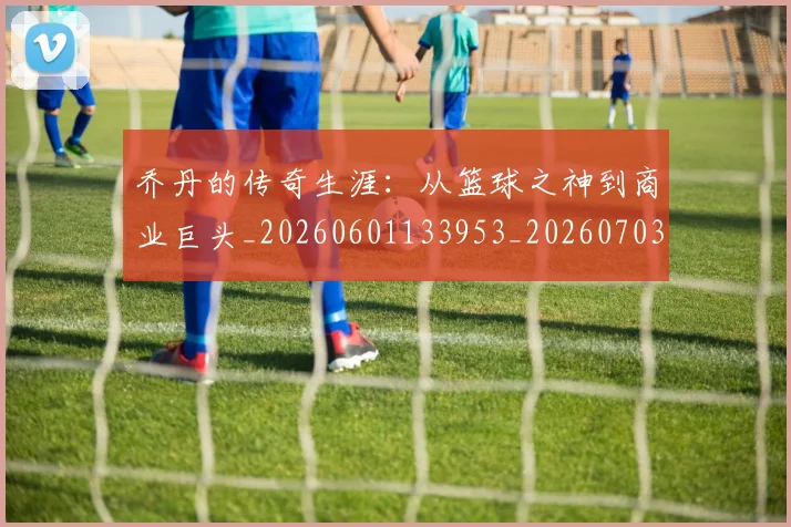 乔丹的传奇生涯：从篮球之神到商业巨头_20260601133953_20260703210349