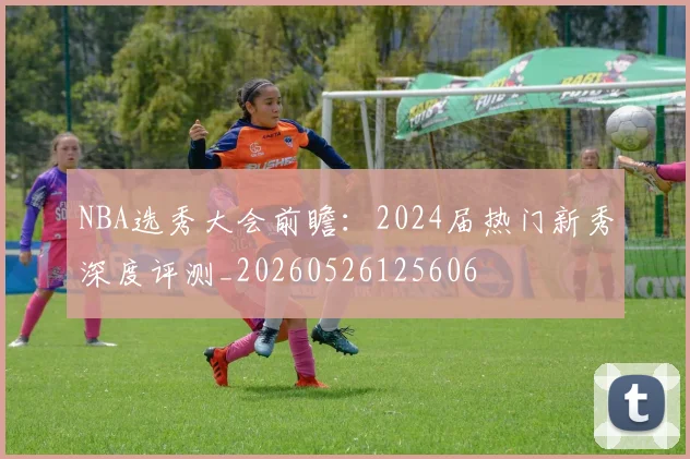 NBA选秀大会前瞻:2024届热门新秀深度评测_20260526125606