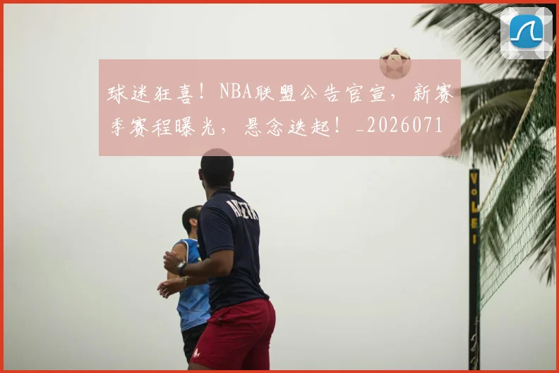 球迷狂喜！NBA联盟公告官宣，新赛季赛程曝光，悬念迭起！_20260710003200_20260802161159