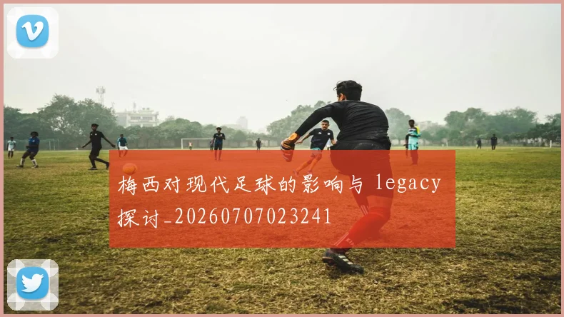 梅西对现代足球的影响与 legacy 探讨_20260707023241