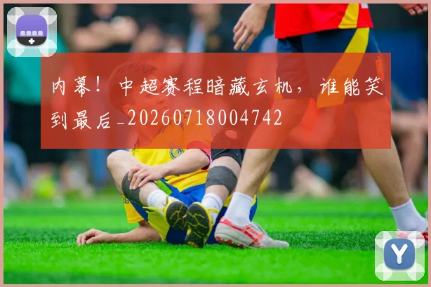 内幕!中超赛程暗藏玄机,谁能笑到最后_20260718004742