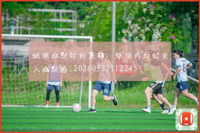 姚明幽默时刻集锦:球场内外的巨人幽默感_20260527112245