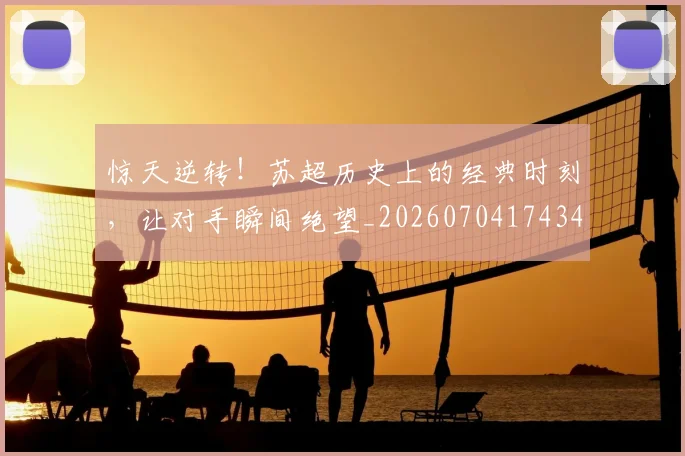 惊天逆转！苏超历史上的经典时刻，让对手瞬间绝望_20260704174345_20260723172953