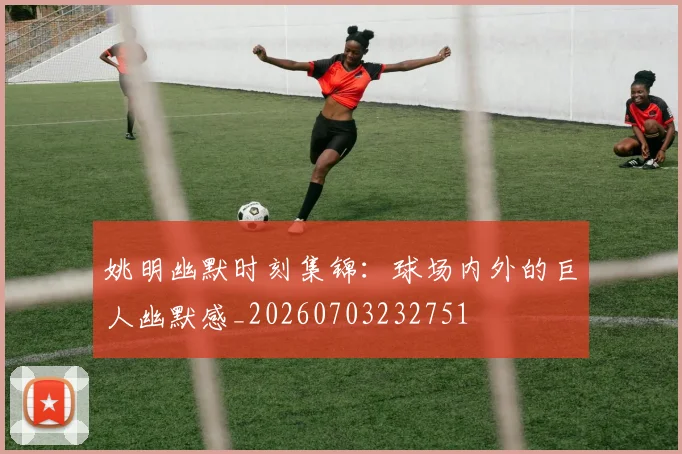 姚明幽默时刻集锦:球场内外的巨人幽默感_20260703232751